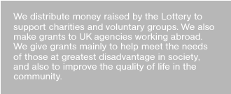 We distribute money raised by the Lottery to support charities and voluntary groups. We also make grants to UK agencies working abroad. We give grants mainly to help meet the needs of those at greatest disadvantage in society, and also to improve the quality of life in the community. 